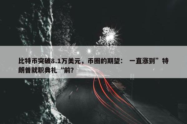 比特币突破8.1万美元，币圈的期望： 一直涨到”特朗普就职典礼“前？