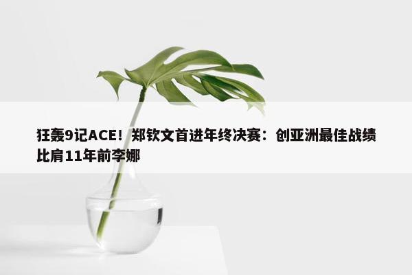 狂轰9记ACE！郑钦文首进年终决赛：创亚洲最佳战绩比肩11年前李娜