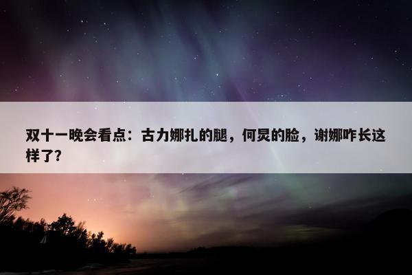 双十一晚会看点：古力娜扎的腿，何炅的脸，谢娜咋长这样了？