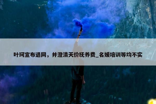 叶珂宣布退网，并澄清天价抚养费_名媛培训等均不实