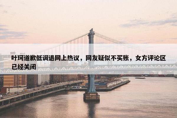 叶珂道歉低调退网上热议，网友疑似不买账，女方评论区已经关闭