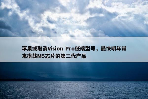 苹果或取消Vision Pro低端型号，最快明年带来搭载M5芯片的第二代产品