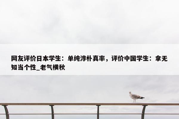 网友评价日本学生：单纯淳朴真率，评价中国学生：拿无知当个性_老气横秋