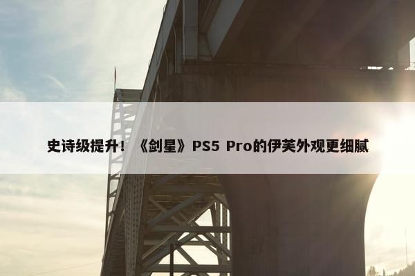 史诗级提升！《剑星》PS5 Pro的伊芙外观更细腻