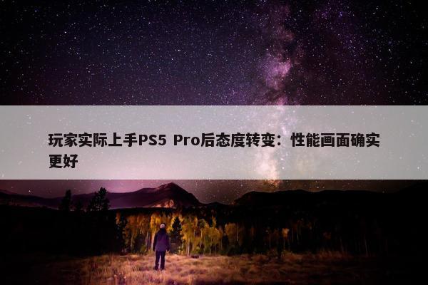 玩家实际上手PS5 Pro后态度转变：性能画面确实更好