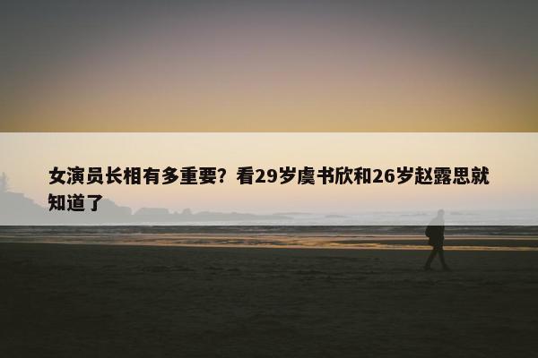 女演员长相有多重要？看29岁虞书欣和26岁赵露思就知道了