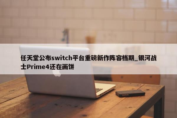 任天堂公布switch平台重磅新作阵容档期_银河战士Prime4还在画饼