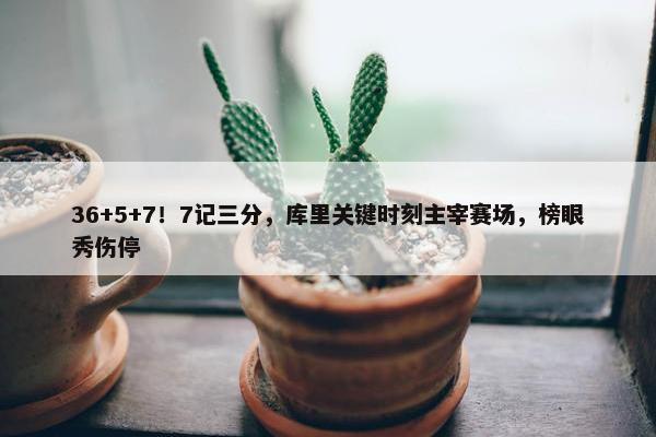 36+5+7！7记三分，库里关键时刻主宰赛场，榜眼秀伤停