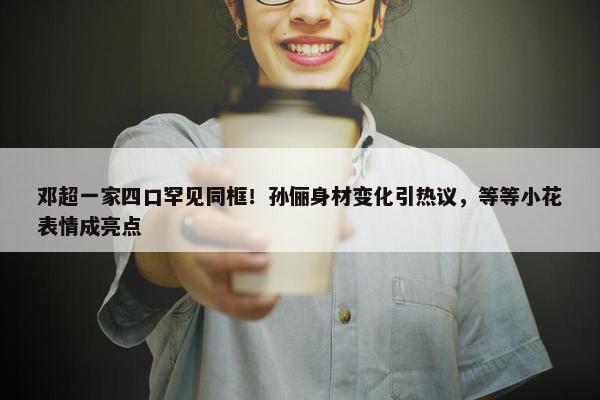 邓超一家四口罕见同框！孙俪身材变化引热议，等等小花表情成亮点