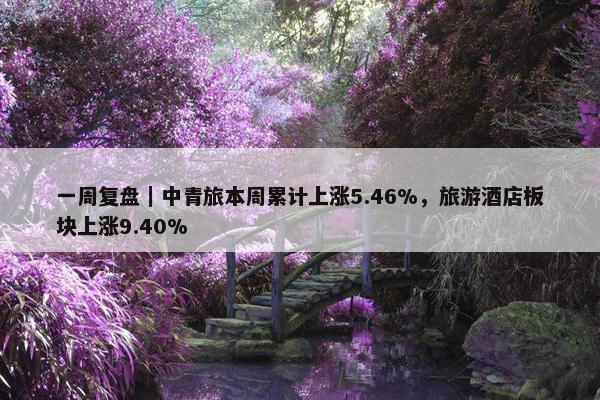 一周复盘｜中青旅本周累计上涨5.46%，旅游酒店板块上涨9.40%