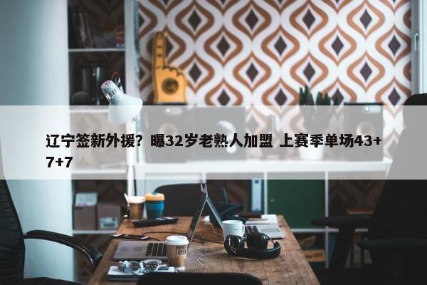 辽宁签新外援？曝32岁老熟人加盟 上赛季单场43+7+7