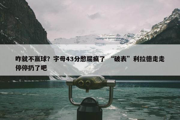 咋就不赢球？字母43分憋屈疯了 “破表”利拉德走走停停扔了吧