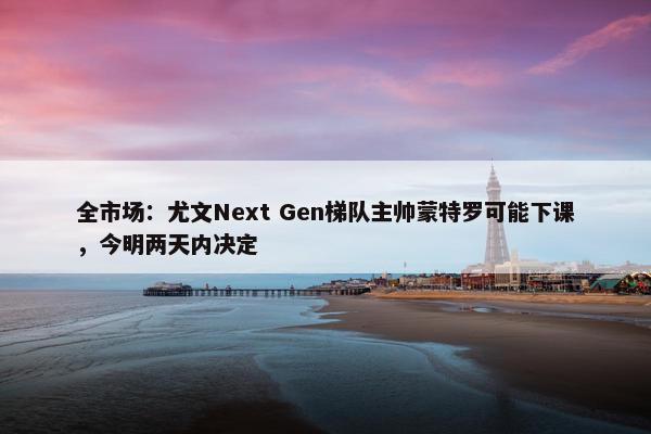 全市场：尤文Next Gen梯队主帅蒙特罗可能下课，今明两天内决定