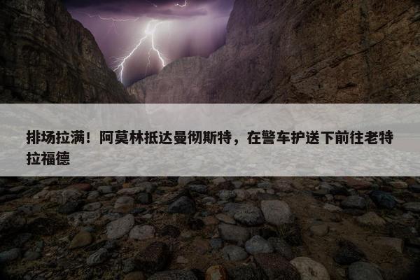 排场拉满！阿莫林抵达曼彻斯特，在警车护送下前往老特拉福德