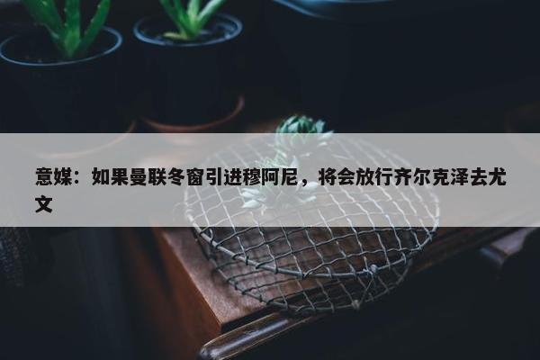 意媒：如果曼联冬窗引进穆阿尼，将会放行齐尔克泽去尤文