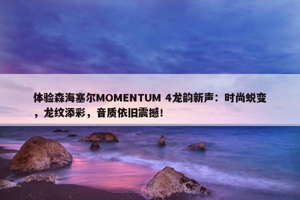 体验森海塞尔MOMENTUM 4龙韵新声：时尚蜕变，龙纹添彩，音质依旧震撼！