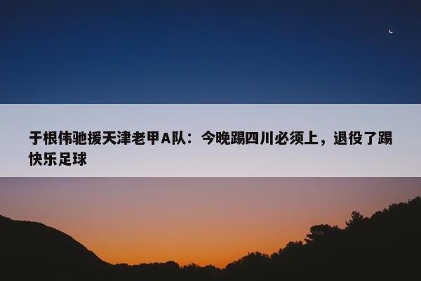 于根伟驰援天津老甲A队：今晚踢四川必须上，退役了踢快乐足球