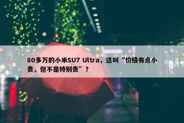 80多万的小米SU7 Ultra，这叫“价格有点小贵，但不是特别贵”？