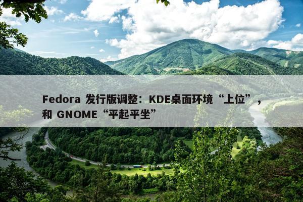 Fedora 发行版调整：KDE桌面环境“上位”，和 GNOME“平起平坐”