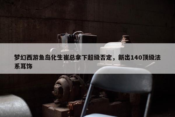 梦幻西游鱼岛化生崔总拿下超级否定，新出140顶级法系耳饰