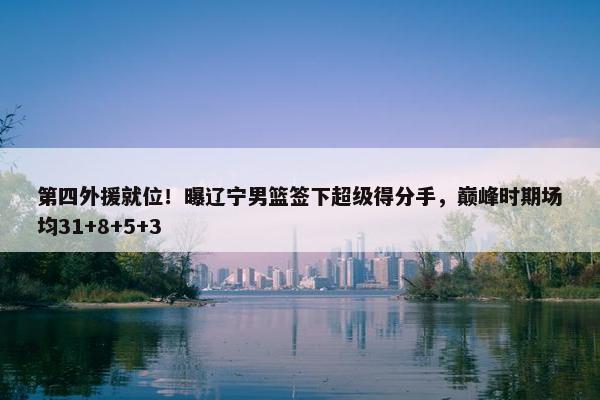 第四外援就位！曝辽宁男篮签下超级得分手，巅峰时期场均31+8+5+3