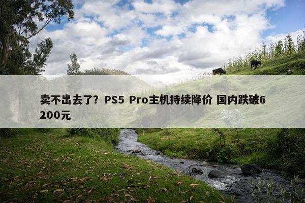 卖不出去了？PS5 Pro主机持续降价 国内跌破6200元