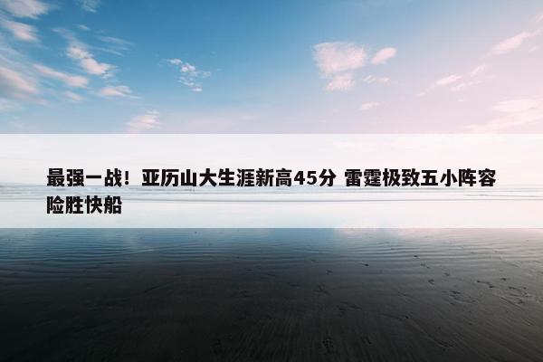 最强一战！亚历山大生涯新高45分 雷霆极致五小阵容险胜快船