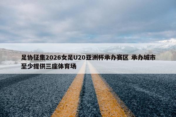 足协征集2026女足U20亚洲杯承办赛区 承办城市至少提供三座体育场