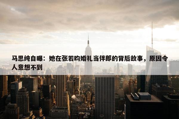 马思纯自曝：她在张若昀婚礼当伴郎的背后故事，原因令人意想不到