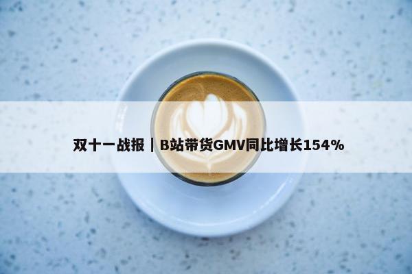  双十一战报｜B站带货GMV同比增长154%