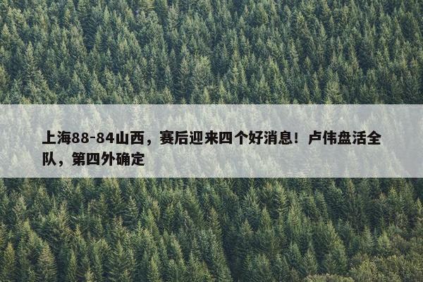 上海88-84山西，赛后迎来四个好消息！卢伟盘活全队，第四外确定