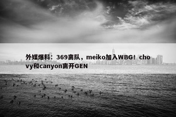 外媒爆料：369离队，meiko加入WBG！chovy和canyon离开GEN