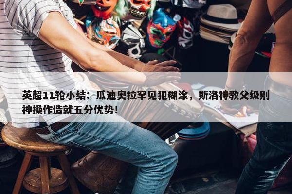 英超11轮小结：瓜迪奥拉罕见犯糊涂，斯洛特教父级别神操作造就五分优势！