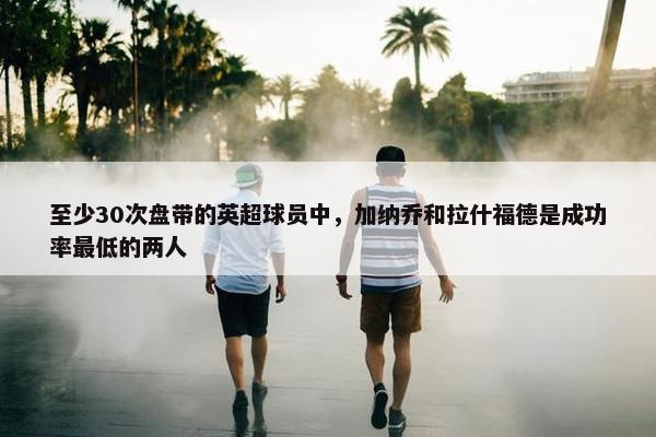 至少30次盘带的英超球员中，加纳乔和拉什福德是成功率最低的两人