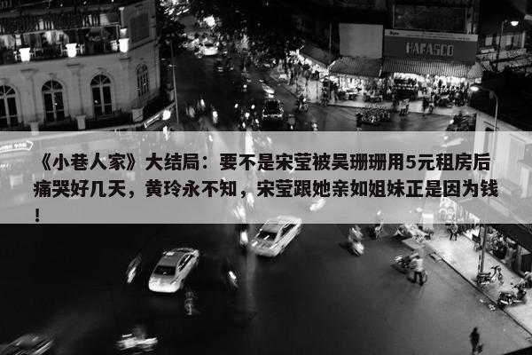 《小巷人家》大结局：要不是宋莹被吴珊珊用5元租房后痛哭好几天，黄玲永不知，宋莹跟她亲如姐妹正是因为钱！