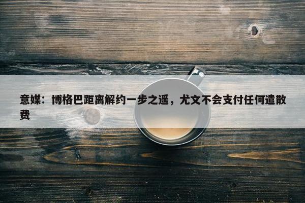 意媒：博格巴距离解约一步之遥，尤文不会支付任何遣散费