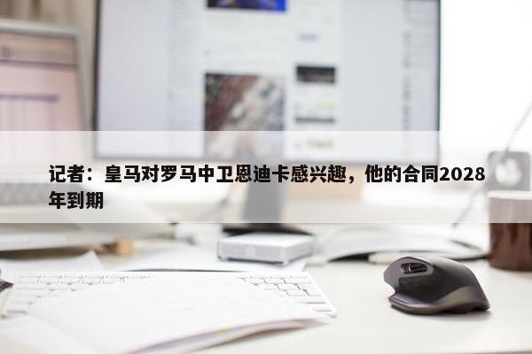 记者：皇马对罗马中卫恩迪卡感兴趣，他的合同2028年到期