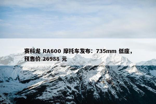 赛科龙 RA600 摩托车发布：735mm 低座，预售价 26988 元