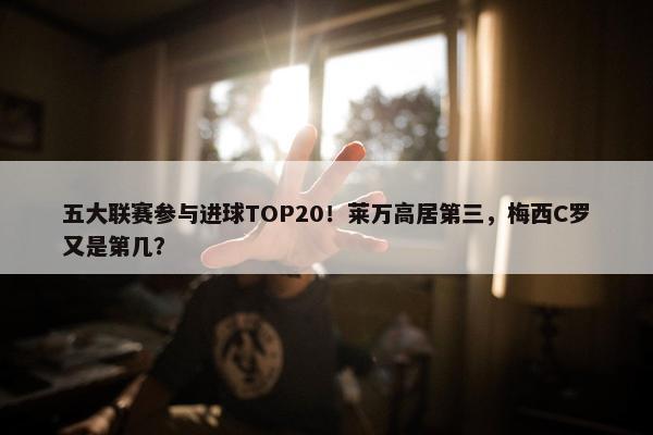 五大联赛参与进球TOP20！莱万高居第三，梅西C罗又是第几？