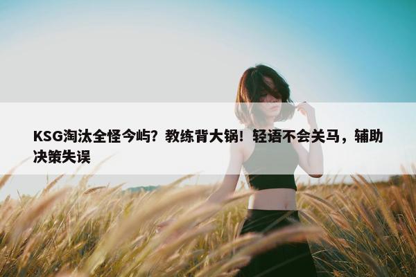 KSG淘汰全怪今屿？教练背大锅！轻语不会关马，辅助决策失误