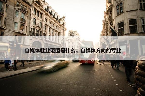 自媒体就业范围是什么，自媒体方向的专业