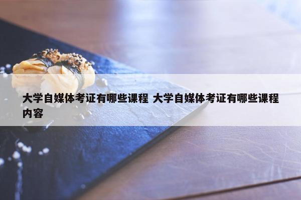 大学自媒体考证有哪些课程 大学自媒体考证有哪些课程内容