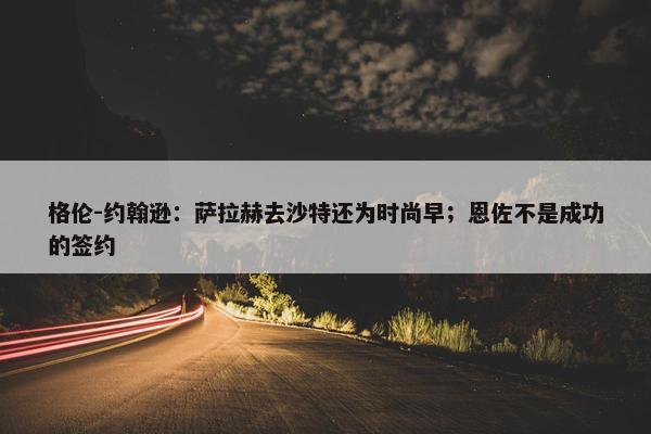 格伦-约翰逊：萨拉赫去沙特还为时尚早；恩佐不是成功的签约