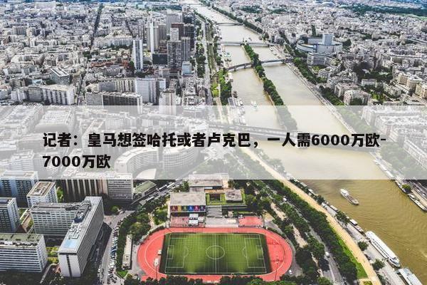 记者：皇马想签哈托或者卢克巴，一人需6000万欧-7000万欧