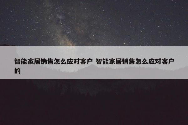 智能家居销售怎么应对客户 智能家居销售怎么应对客户的