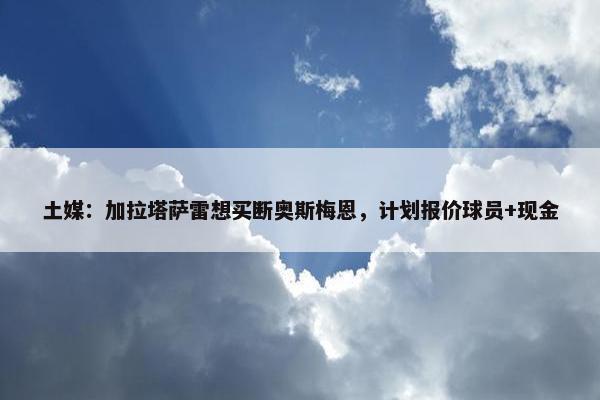 土媒：加拉塔萨雷想买断奥斯梅恩，计划报价球员+现金