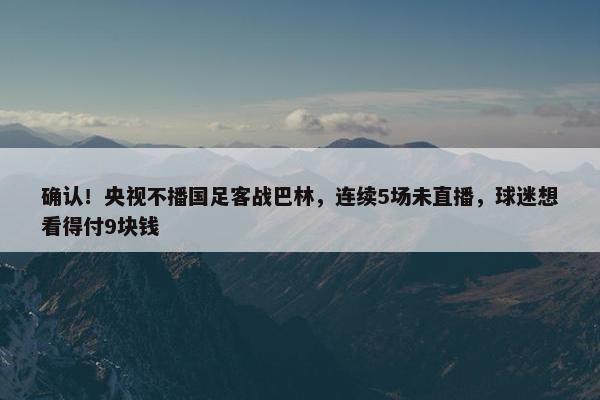 确认！央视不播国足客战巴林，连续5场未直播，球迷想看得付9块钱