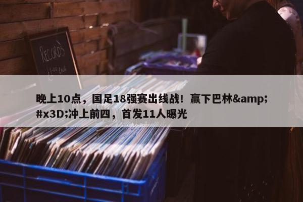 晚上10点，国足18强赛出线战！赢下巴林&#x3D;冲上前四，首发11人曝光