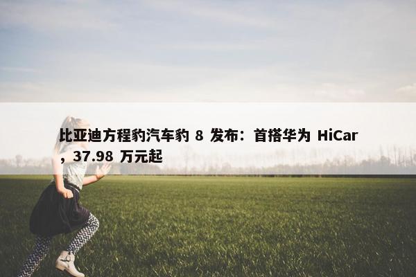 比亚迪方程豹汽车豹 8 发布：首搭华为 HiCar，37.98 万元起