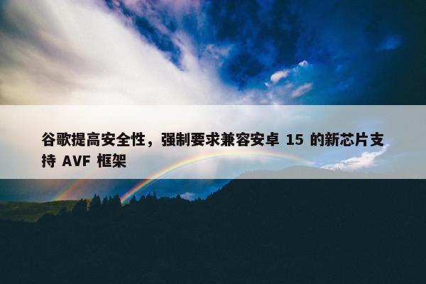 谷歌提高安全性，强制要求兼容安卓 15 的新芯片支持 AVF 框架